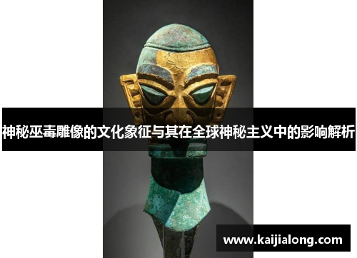 神秘巫毒雕像的文化象征与其在全球神秘主义中的影响解析 神秘巫毒雕像的文化象征与其在全球神秘主义中的影响解析